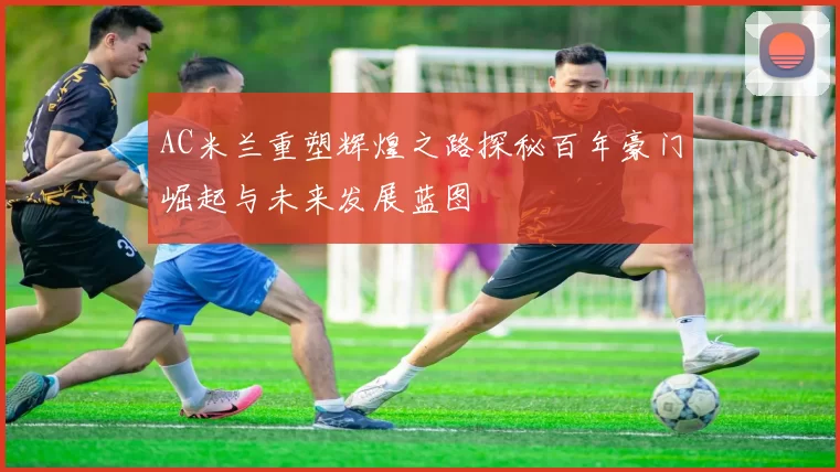 AC米兰重塑辉煌之路探秘百年豪门崛起与未来发展蓝图