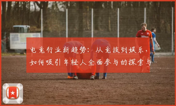 电竞行业新趋势：从竞技到娱乐，如何吸引年轻人全面参与的探索与发展