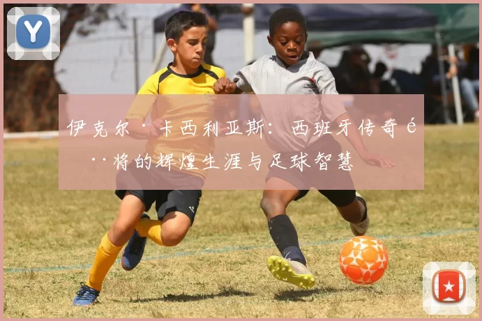 伊克尔·卡西利亚斯：西班牙传奇门将的辉煌生涯与足球智慧