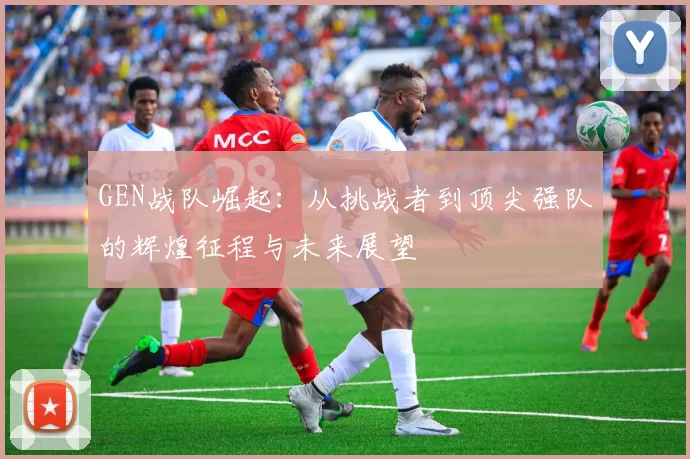 GEN战队崛起：从挑战者到顶尖强队的辉煌征程与未来展望