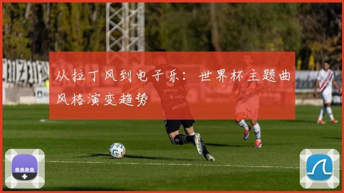 从拉丁风到电子乐：世界杯主题曲风格演变趋势