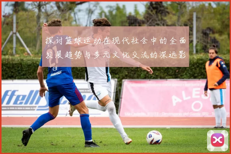 探讨篮球运动在现代社会中的全面发展趋势与多元文化交流的深远影响