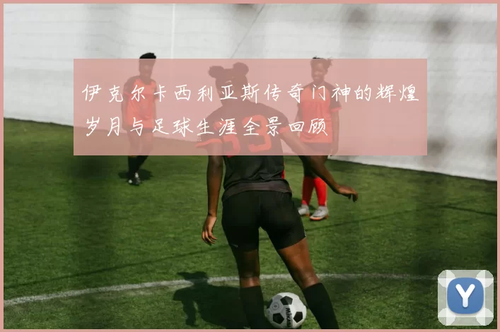 伊克尔卡西利亚斯传奇门神的辉煌岁月与足球生涯全景回顾