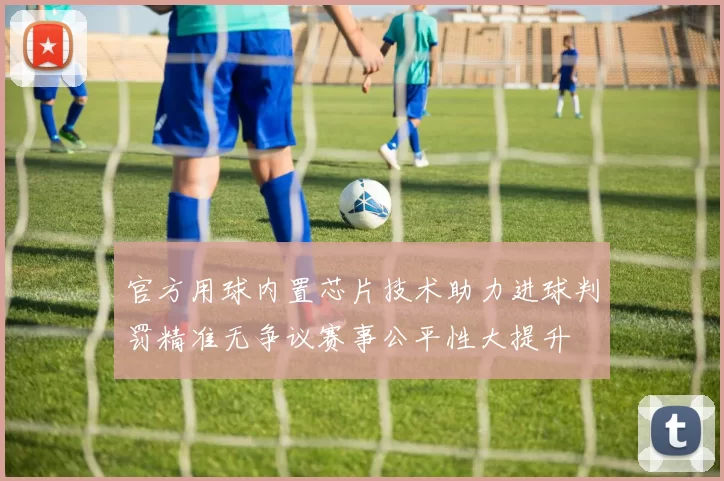 官方用球内置芯片技术助力进球判罚精准无争议赛事公平性大提升