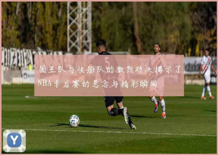 国王队与快船队的激烈对决揭示了NBA季后赛的悬念与精彩瞬间