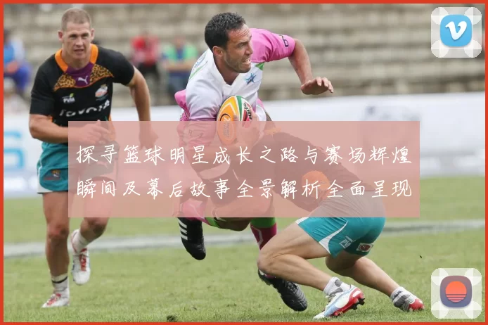 探寻篮球明星成长之路与赛场辉煌瞬间及幕后故事全景解析全面呈现