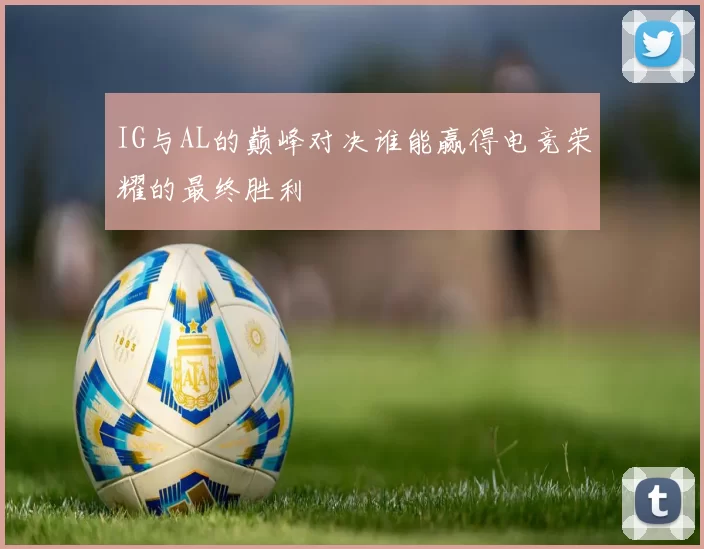 IG与AL的巅峰对决谁能赢得电竞荣耀的最终胜利