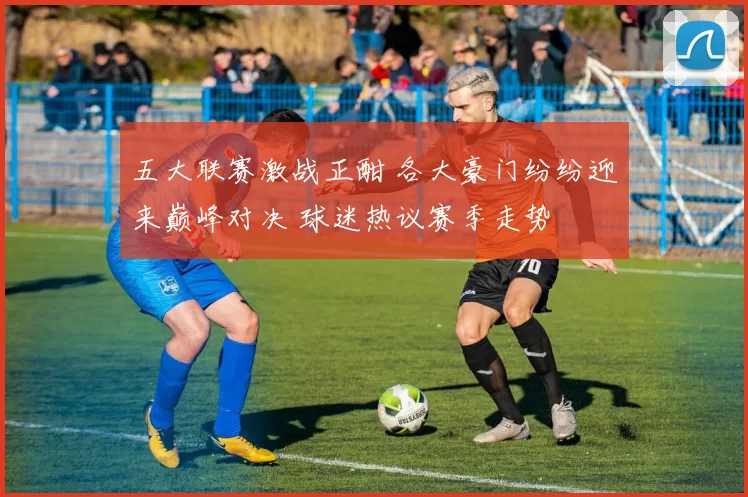五大联赛激战正酣 各大豪门纷纷迎来巅峰对决 球迷热议赛季走势