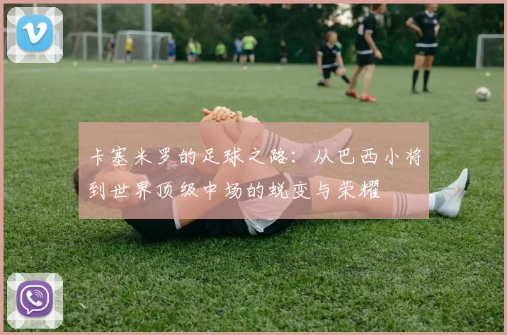 卡塞米罗的足球之路：从巴西小将到世界顶级中场的蜕变与荣耀