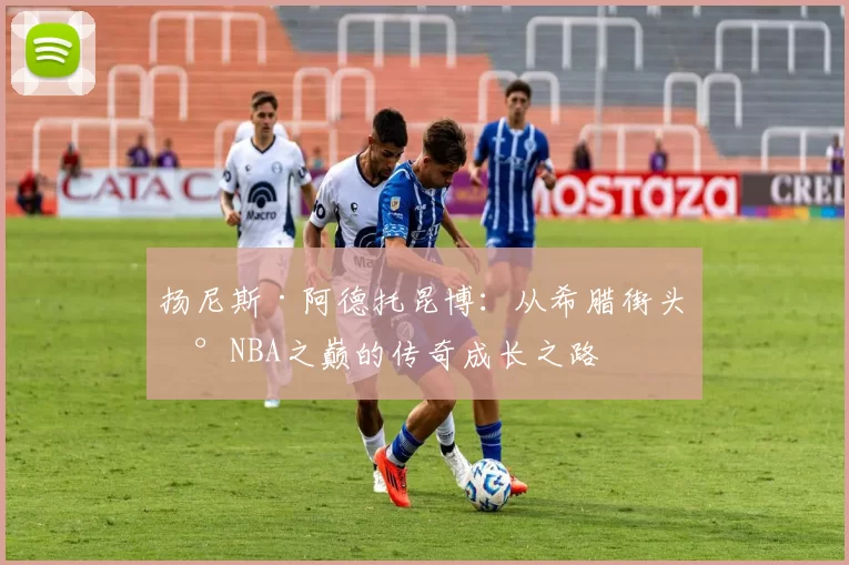 扬尼斯·阿德托昆博：从希腊街头到NBA之巅的传奇成长之路